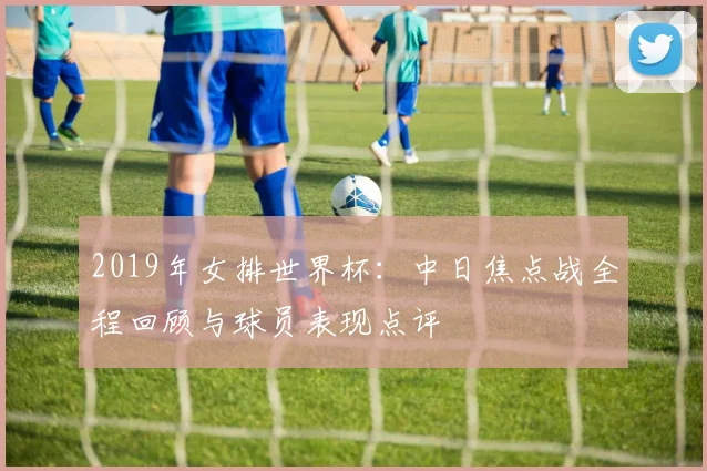 2019年女排世界杯:中日焦点战全程回顾与球员表现点评