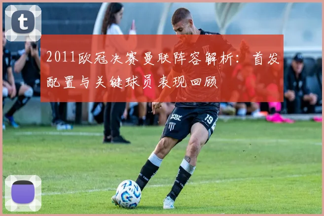 2011欧冠决赛曼联阵容解析：首发配置与关键球员表现回顾