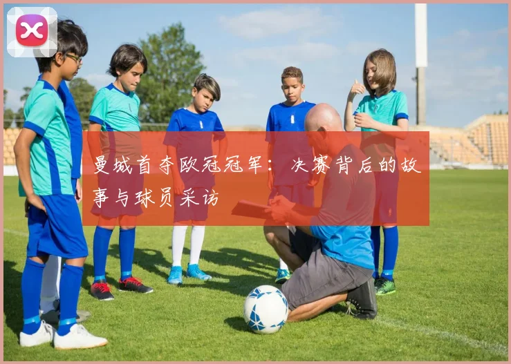 曼城首夺欧冠冠军：决赛背后的故事与球员采访