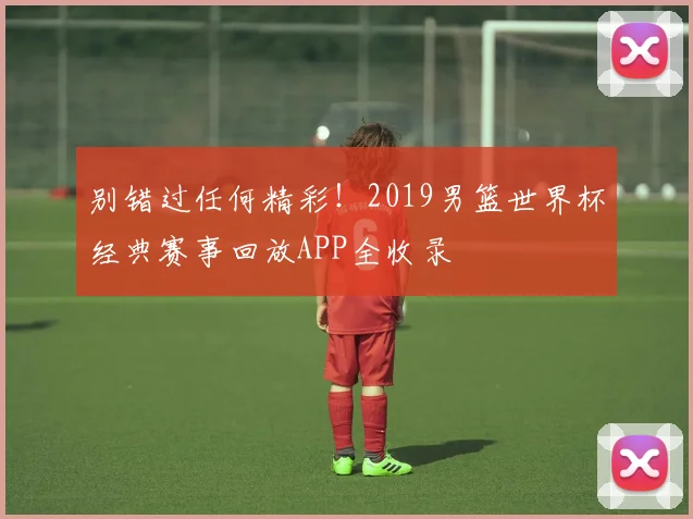 别错过任何精彩！2019男篮世界杯经典赛事回放APP全收录