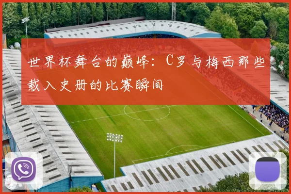 世界杯舞台的巅峰：C罗与梅西那些载入史册的比赛瞬间
