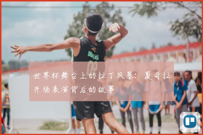 世界杯舞台上的拉丁风暴：夏奇拉开场表演背后的故事