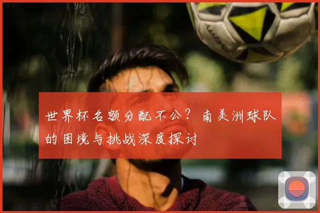 世界杯名额分配不公？南美洲球队的困境与挑战深度探讨