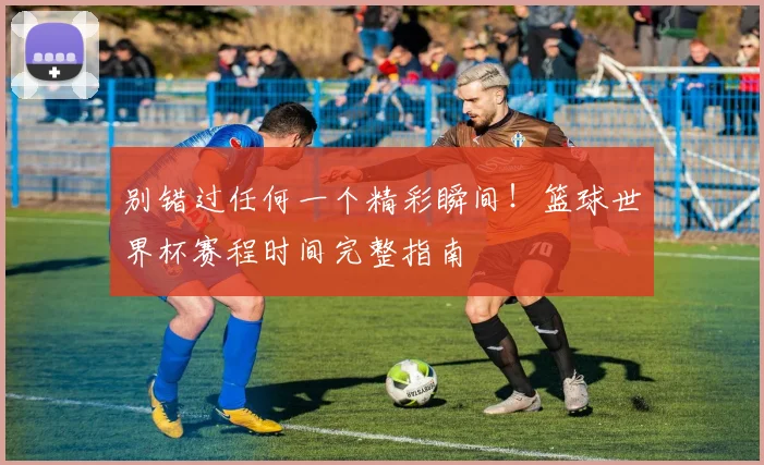 别错过任何一个精彩瞬间！篮球世界杯赛程时间完整指南