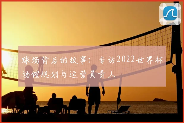 球场背后的故事:专访2022世界杯场馆规划与运营负责人