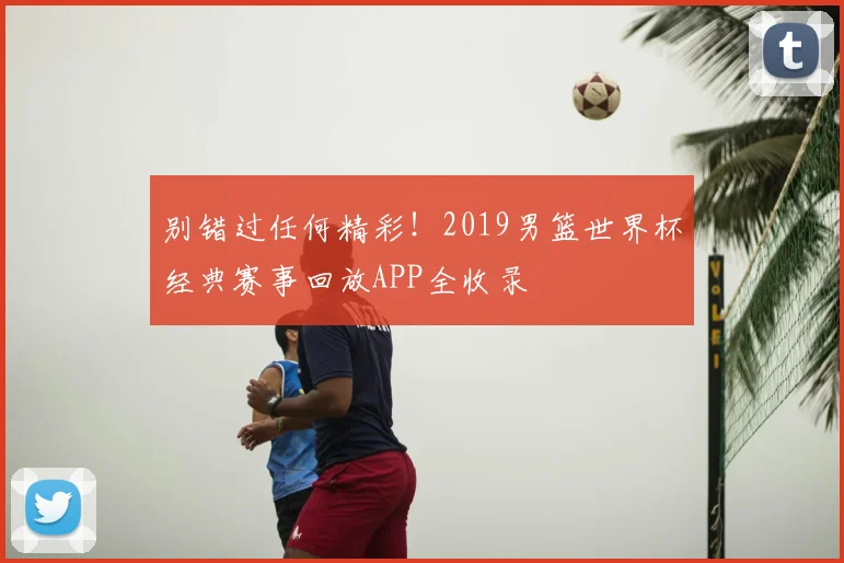 别错过任何精彩！2019男篮世界杯经典赛事回放APP全收录