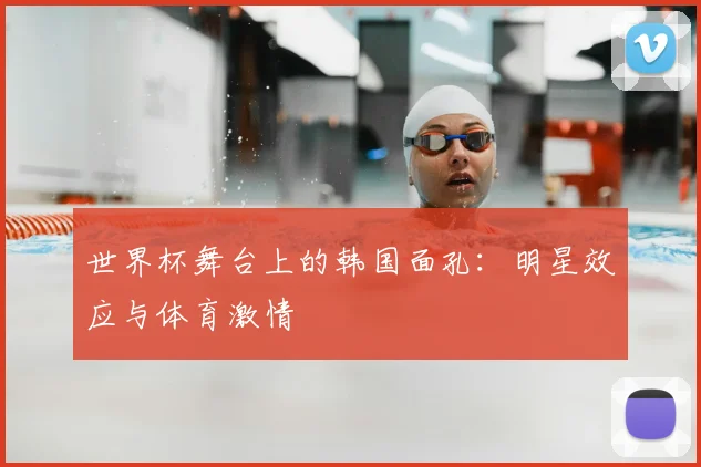 世界杯舞台上的韩国面孔：明星效应与体育激情