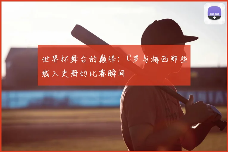 世界杯舞台的巅峰：C罗与梅西那些载入史册的比赛瞬间