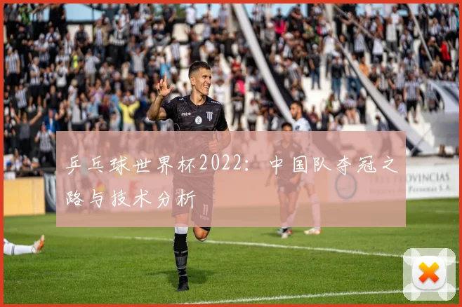 乒乓球世界杯2022：中国队夺冠之路与技术分析