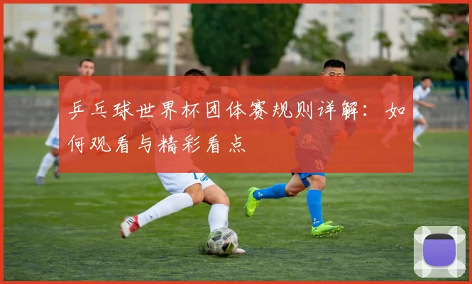 乒乓球世界杯团体赛规则详解：如何观看与精彩看点