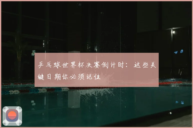 乒乓球世界杯决赛倒计时：这些关键日期你必须记住