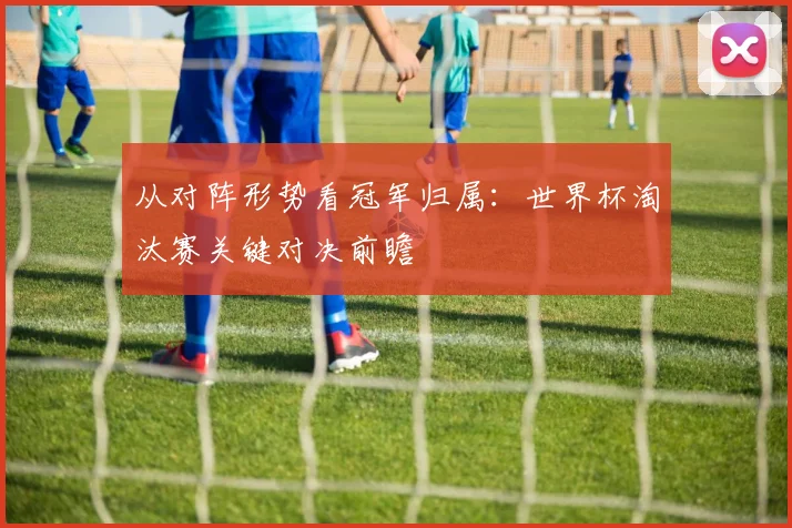 从对阵形势看冠军归属:世界杯淘汰赛关键对决前瞻