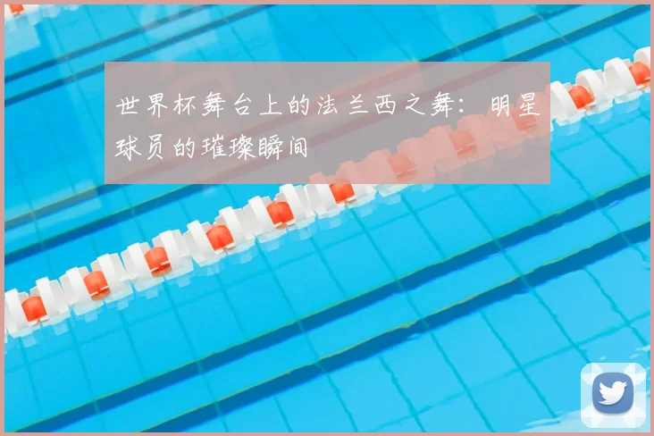 世界杯舞台上的法兰西之舞：明星球员的璀璨瞬间